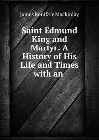 Saint Edmund King and Martyr: A History of His Life and Times with an .