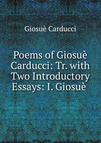 Poems of Giosue Carducci: Tr. with Two Introductory Essays: I. Giosue .