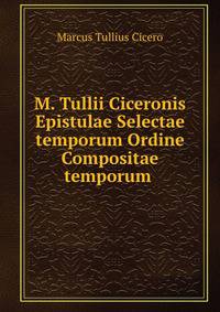 M. Tullii Ciceronis Epistulae Selectae temporum Ordine Compositae temporum .