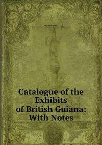 Catalogue of the Exhibits of British Guiana: With Notes