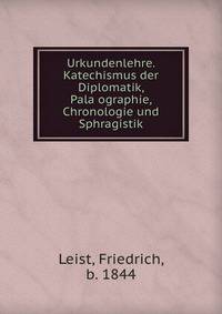 Urkundenlehre. Katechismus der Diplomatik, Pala?ographie, Chronologie und Sphragistik