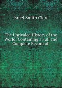 The Unrivaled History of the World: Containing a Full and Complete Record of .. 1