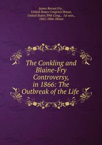 The Conkling and Blaine-Fry Controversy, in 1866: The Outbreak of the Life .