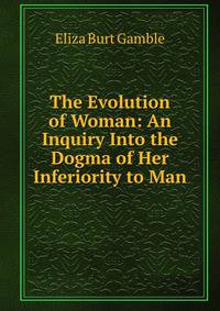 The Evolution of Woman: An Inquiry Into the Dogma of Her Inferiority to Man