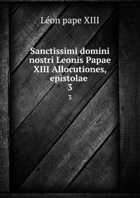 Sanctissimi domini nostri Leonis Papae XIII Allocutiones, epistolae .. 3