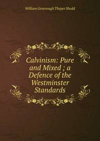 Calvinism: Pure and Mixed ; a Defence of the Westminster Standards
