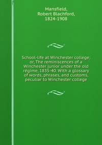School-life at Winchester college; or, The reminiscences of a Winchester junior under the old re?gime, 1835-40. With a glossary of words, phrases, and customs, peculiar to Winchester college