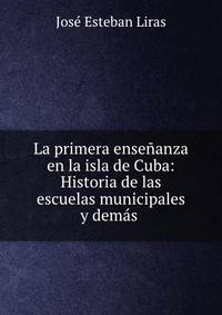 La primera ensenanza en la isla de Cuba: Historia de las escuelas municipales y demas .