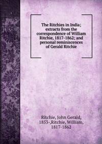 The Ritchies in India; extracts from the correspondence of William Ritchie, 1817-1862; and personal reminiscences of Gerald Ritchie
