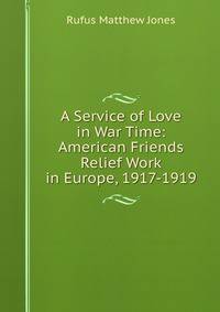 A Service of Love in War Time: American Friends Relief Work in Europe, 1917-1919
