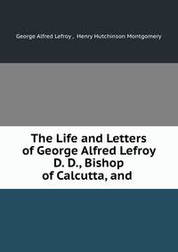 The Life and Letters of George Alfred Lefroy D. D., Bishop of Calcutta, and .