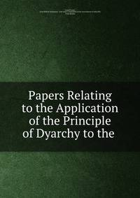 Papers Relating to the Application of the Principle of Dyarchy to the .