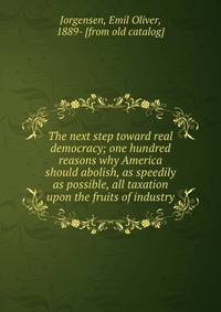 The next step toward real democracy; one hundred reasons why America should abolish, as speedily as possible, all taxation upon the fruits of industry