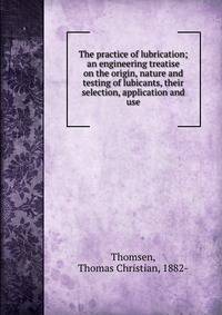 The practice of lubrication; an engineering treatise on the origin, nature and testing of lubicants, their selection, application and use