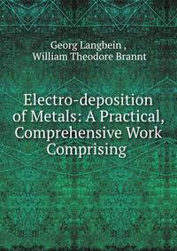 Electro-deposition of Metals: A Practical, Comprehensive Work Comprising .