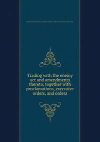 Trading with the enemy act and amendments thereto, together with proclamations, executive orders, and orders