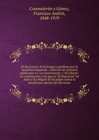 El diccionario de la lengua castellana por la Academ?a Espa?ola : colecci?n de art?culos publicados en "La Controversia" y "El Liberal", en contestaci?n a los que en "El Imparcial" ha dado ? luz Miguel de Escalada contra la duod?cima edici?n del Dicc