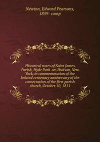 Historical notes of Saint James Parish, Hyde Park-on-Hudson, New York, in commemoration of the belated centenary anniversary of the consecration of the first parish church, October 10, 1811