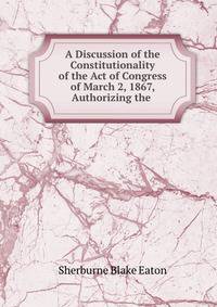 A Discussion of the Constitutionality of the Act of Congress of March 2, 1867, Authorizing the .