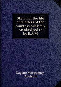 Sketch of the life and letters of the countess Adelstan. An abridged tr. by E.A.M.