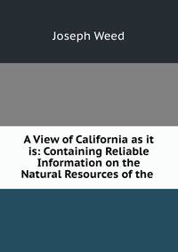 A View of California as it is: Containing Reliable Information on the Natural Resources of the .