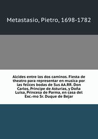 Alcides entre los dos caminos. Fiesta de theatro para representar en musica por las felices bodas de Sus AA.RR. Don Carlos, Principe de Asturias, y Dona Luisa, Princesa de Parma, en casa del Exc.-mo Sr. Duque de Bejar