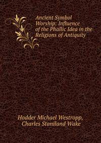 Ancient Symbol Worship: Influence of the Phallic Idea in the Religions of Antiquity