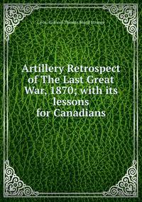 Artillery Retrospect of The Last Great War, 1870; with its lessons for Canadians.