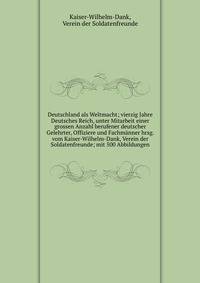 Deutschland als Weltmacht; vierzig Jahre Deutsches Reich, unter Mitarbeit einer grossen Anzahl berufener deutscher Gelehrter, Offiziere und Fachmanner hrsg. vom Kaiser-Wilhelm-Dank, Verein der Soldatenfreunde; mit 500 Abbildungen