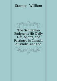 The Gentleman Emigrant: His Daily Life, Sports, and Pastimes in Canada, Australia, and the .