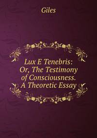 Lux E Tenebris: Or, The Testimony of Consciousness. A Theoretic Essay