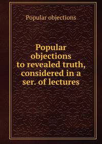 Popular objections to revealed truth, considered in a ser. of lectures