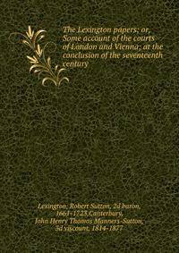 The Lexington papers; or, Some account of the courts of London and Vienna; at the conclusion of the seventeenth century