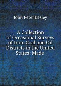 A Collection of Occasional Surveys of Iron, Coal and Oil Districts in the United States: Made .