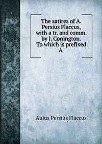 The satires of A. Persius Flaccus, with a tr. and comm. by J. Conington. To which is prefixed A .