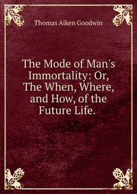The Mode of Man's Immortality: Or, The When, Where, and How, of the Future Life. .