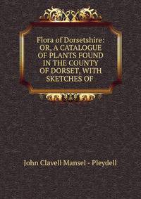 Flora of Dorsetshire: OR, A CATALOGUE OF PLANTS FOUND IN THE COUNTY OF DORSET, WITH SKETCHES OF .
