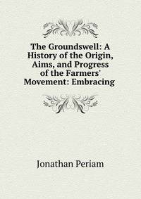 The Groundswell: A History of the Origin, Aims, and Progress of the Farmers' Movement: Embracing .