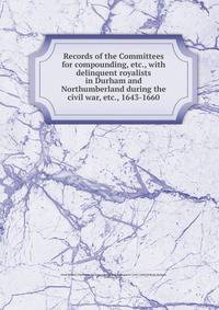 Records of the Committees for compounding, etc., with delinquent royalists in Durham and Northumberland during the civil war, etc., 1643-1660