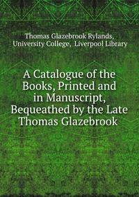 A Catalogue of the Books, Printed and in Manuscript, Bequeathed by the Late Thomas Glazebrook .