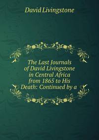 The Last Journals of David Livingstone in Central Africa from 1865 to His Death: Continued by a .