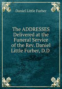 The ADDRESSES Delivered at the Funeral Service of the Rev. Daniel Little Furber, D.D .
