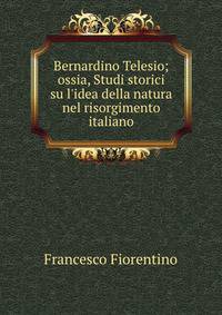 Bernardino Telesio; ossia, Studi storici su l'idea della natura nel risorgimento italiano.