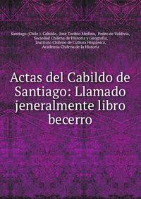 Actas del Cabildo de Santiago: Llamado jeneralmente libro becerro