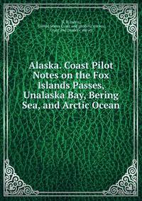 Alaska. Coast Pilot Notes on the Fox Islands Passes, Unalaska Bay, Bering Sea, and Arctic Ocean .