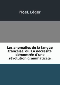 Les anomalies de la langue fran?aise, ou, La necessit? d?montr?e d'une r?volution grammaticale