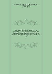 The origin and history of the First or Grenadier Guards. From documents in the State paper office, War office, Horse guards, contemporary history, regimental records, etc. 3