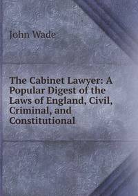 The Cabinet Lawyer: A Popular Digest of the Laws of England, Civil, Criminal, and Constitutional .