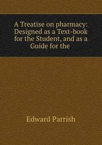 A Treatise on pharmacy: Designed as a Text-book for the Student, and as a Guide for the .