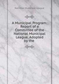 A Municipal Program: Report of a Committee of the National Municipal League, Adopted by the .